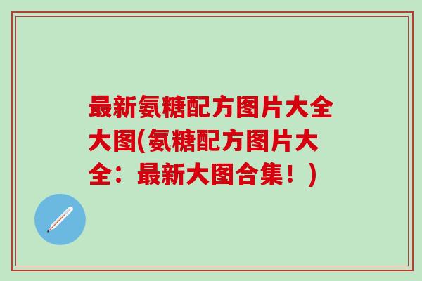 最新氨糖配方图片大全大图(氨糖配方图片大全：最新大图合集！)