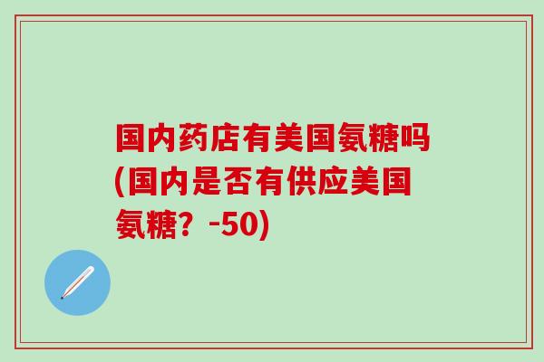 国内药店有美国氨糖吗(国内是否有供应美国氨糖？-50)