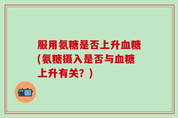 服用氨糖是否上升血糖(氨糖摄入是否与血糖上升有关？)