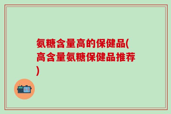 氨糖含量高的保健品(高含量氨糖保健品推荐)