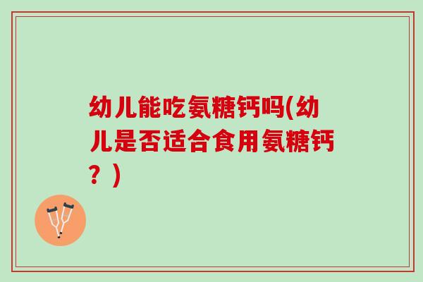 幼儿能吃氨糖钙吗(幼儿是否适合食用氨糖钙？)
