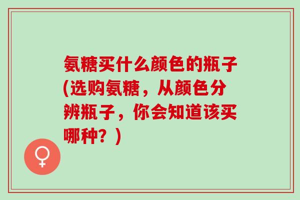 氨糖买什么颜色的瓶子(选购氨糖，从颜色分辨瓶子，你会知道该买哪种？)