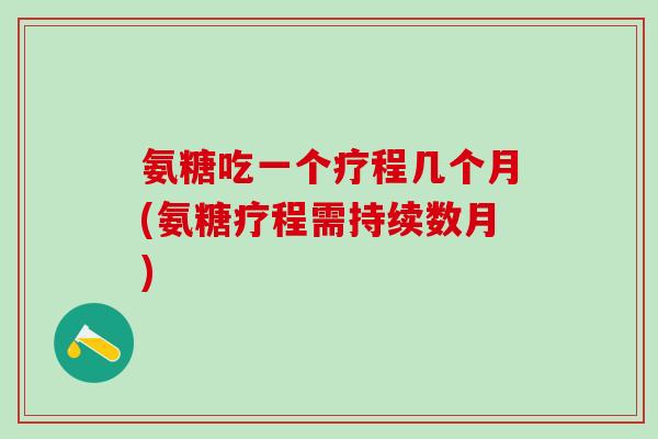 氨糖吃一个疗程几个月(氨糖疗程需持续数月)