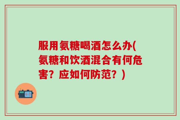 服用氨糖喝酒怎么办(氨糖和饮酒混合有何危害？应如何防范？)