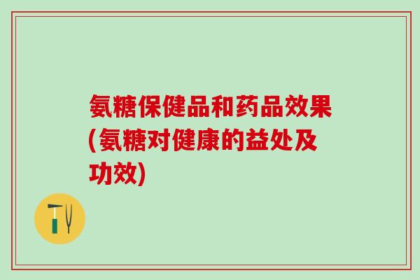 氨糖保健品和药品效果(氨糖对健康的益处及功效)