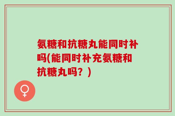 氨糖和抗糖丸能同时补吗(能同时补充氨糖和抗糖丸吗？)