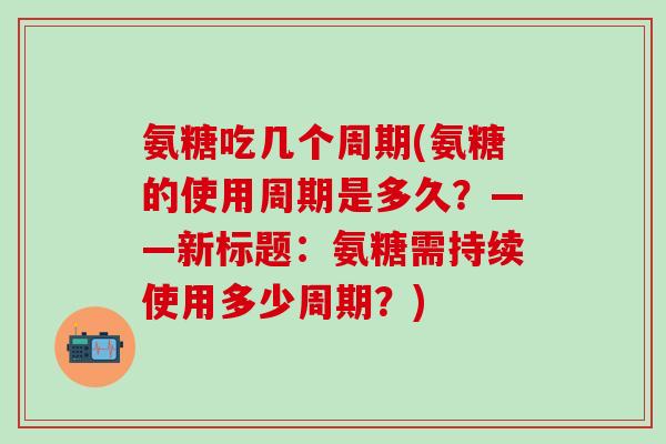氨糖吃几个周期(氨糖的使用周期是多久?——新标题:氨糖需持续使用多少周期?) 氨糖吃几个周期(氨糖的使用周期是多久?——新标题:氨糖需持续使用多少周期?)