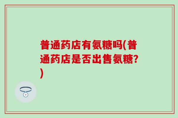 普通药店有氨糖吗(普通药店是否出售氨糖？)