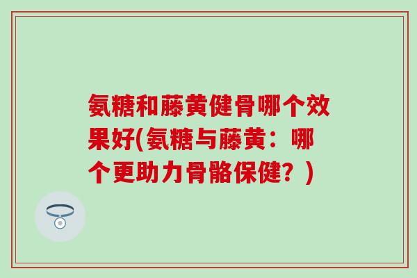 氨糖和藤黄健骨哪个效果好(氨糖与藤黄：哪个更助力骨骼保健？)