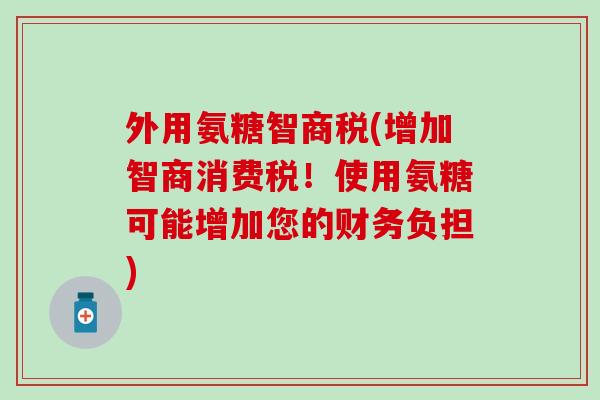 外用氨糖智商税(增加智商消费税！使用氨糖可能增加您的财务负担)