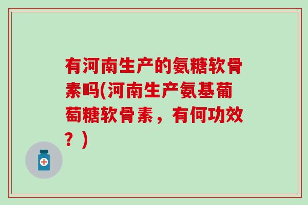 有河南生产的氨糖软骨素吗(河南生产氨基葡萄糖软骨素，有何功效？)