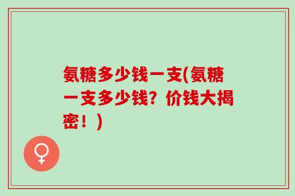 氨糖多少钱一支(氨糖一支多少钱?价钱大揭密!) 氨糖多少钱一支(氨糖一支多少钱?价钱大揭密!)