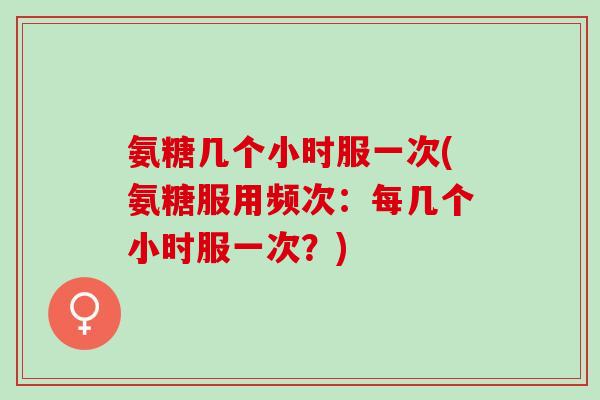 氨糖几个小时服一次(氨糖服用频次：每几个小时服一次？)