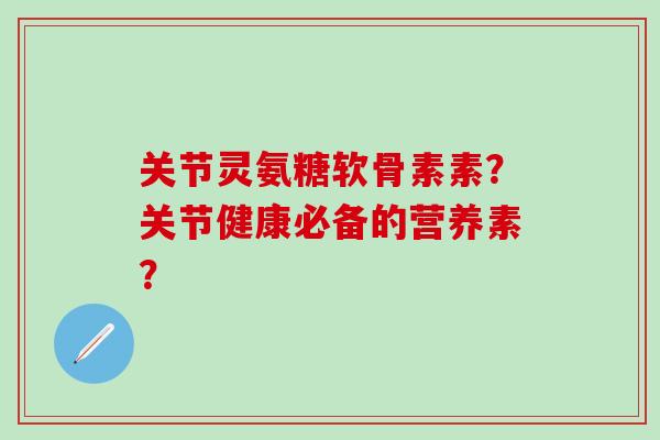 关节灵氨糖软骨素素？关节健康必备的营养素？
