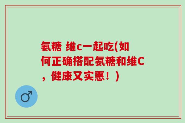 氨糖 维c一起吃(如何正确搭配氨糖和维C，健康又实惠！)