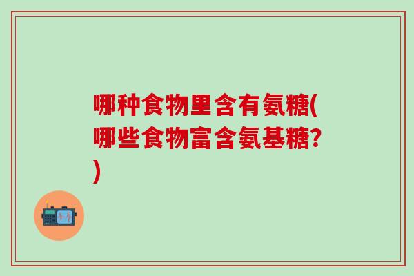 哪种食物里含有氨糖(哪些食物富含氨基糖?) 哪种食物里含有氨糖(哪些食物富含氨基糖?)