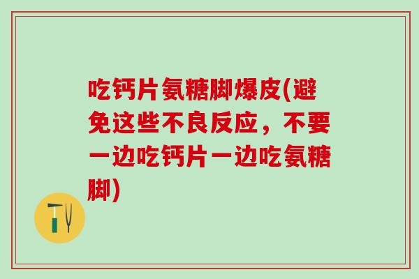 吃钙片氨糖脚爆皮(避免这些不良反应，不要一边吃钙片一边吃氨糖脚)