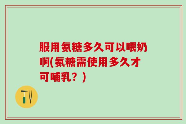 服用氨糖多久可以喂奶啊(氨糖需使用多久才可哺乳？)