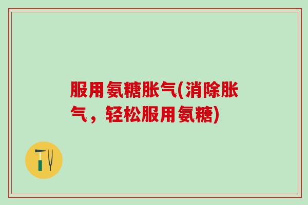 服用氨糖胀气(消除胀气，轻松服用氨糖)