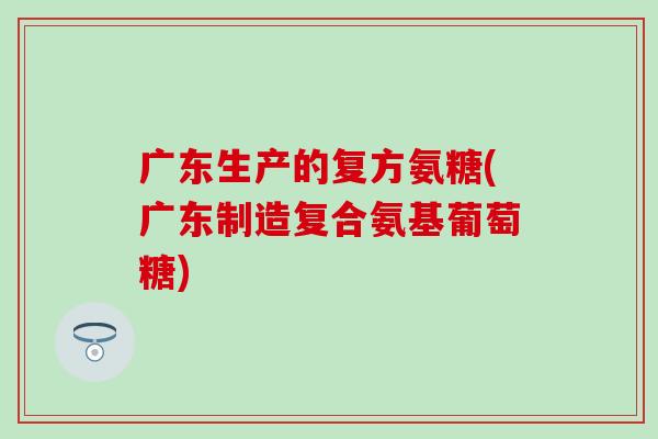 广东生产的复方氨糖(广东制造复合氨基葡萄糖) 广东生产的复方氨糖(广东制造复合氨基葡萄糖)