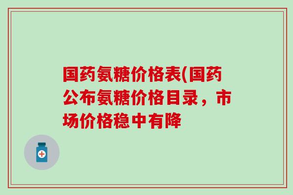 国药氨糖价格表(国药公布氨糖价格目录，市场价格稳中有降