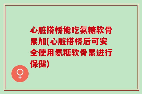 心脏搭桥能吃氨糖软骨素加(心脏搭桥后可安全使用氨糖软骨素进行保健)