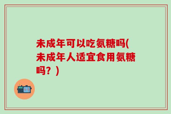未成年可以吃氨糖吗(未成年人适宜食用氨糖吗？)