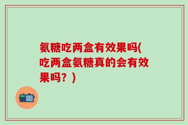 氨糖吃两盒有效果吗(吃两盒氨糖真的会有效果吗？)