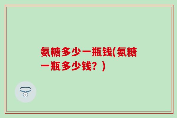 氨糖多少一瓶钱(氨糖一瓶多少钱？)