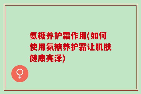 氨糖养护霜作用(如何使用氨糖养护霜让肌肤健康亮泽)