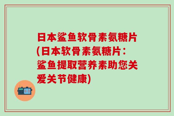 日本鲨鱼软骨素氨糖片(日本软骨素氨糖片：鲨鱼提取营养素助您关爱关节健康)