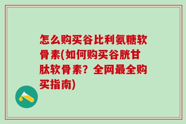 怎么购买谷比利氨糖软骨素(如何购买谷胱甘肽软骨素？全网最全购买指南)