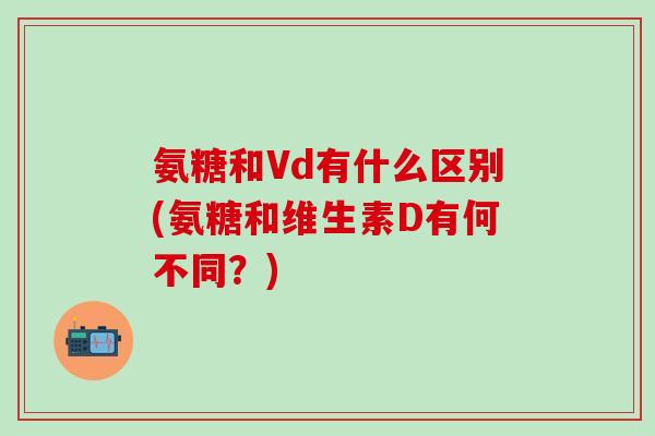 氨糖和Vd有什么区别(氨糖和维生素D有何不同？)