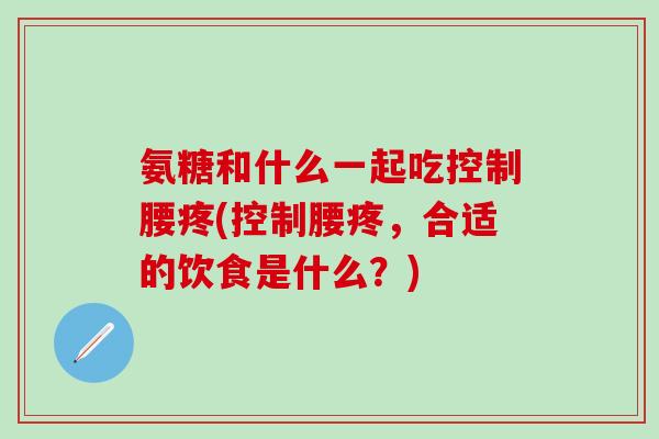 氨糖和什么一起吃控制腰疼(控制腰疼，合适的饮食是什么？)