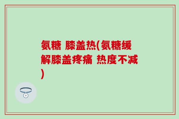 氨糖 膝盖热(氨糖缓解膝盖疼痛 热度不减)
