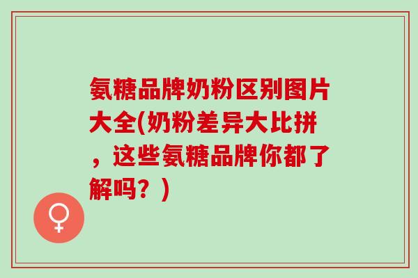 氨糖品牌奶粉区别图片大全(奶粉差异大比拼，这些氨糖品牌你都了解吗？)