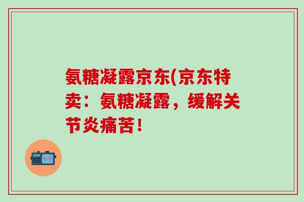 氨糖凝露京东(京东特卖：氨糖凝露，缓解关节炎痛苦！