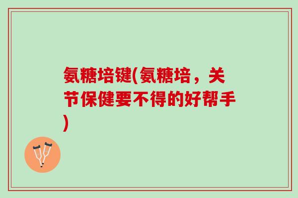 氨糖培键(氨糖培，关节保健要不得的好帮手)