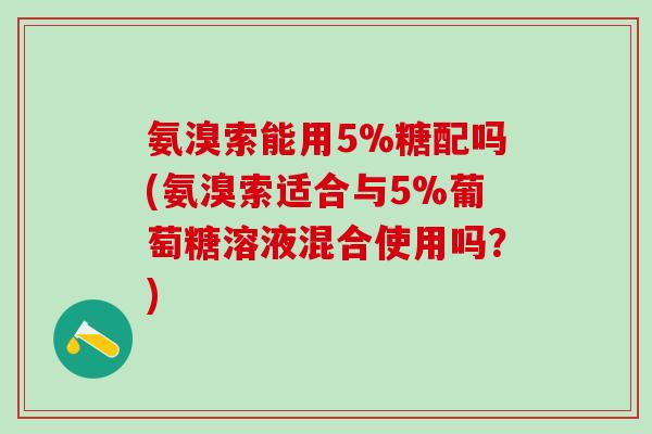 氨溴索能用5%糖配吗(氨溴索适合与5%葡萄糖溶液混合使用吗？)