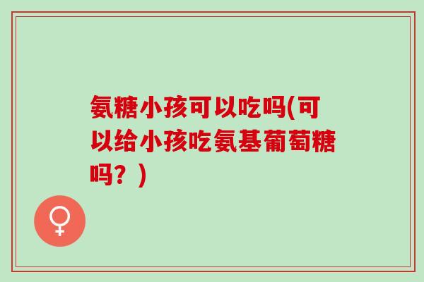 氨糖小孩可以吃吗(可以给小孩吃氨基葡萄糖吗？)