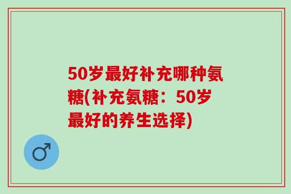 50岁好补充哪种氨糖(补充氨糖：50岁好的养生选择)