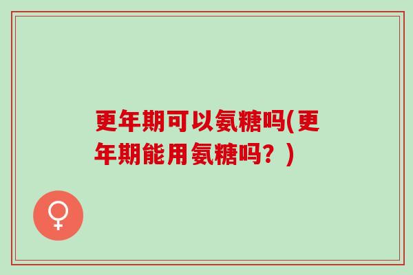 更年期可以氨糖吗(更年期能用氨糖吗？)