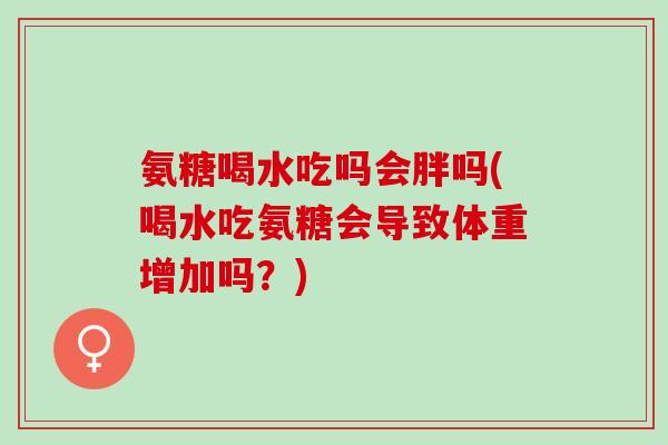 氨糖喝水吃吗会胖吗(喝水吃氨糖会导致体重增加吗？)