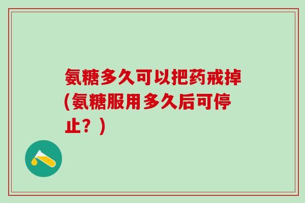 氨糖多久可以把药戒掉(氨糖服用多久后可停止?) 氨糖多久可以把药戒掉(氨糖服用多久后可停止?)