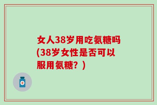 女人38岁用吃氨糖吗(38岁女性是否可以服用氨糖？)