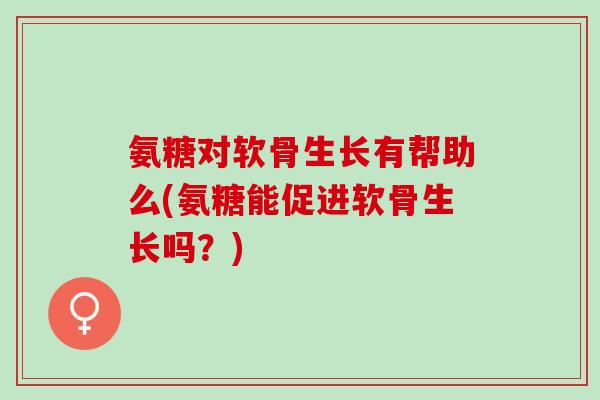 氨糖对软骨生长有帮助么(氨糖能促进软骨生长吗？)