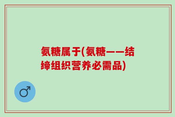 氨糖属于(氨糖——结缔组织营养必需品)