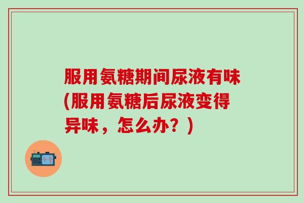 服用氨糖期间尿液有味(服用氨糖后尿液变得异味，怎么办？)
