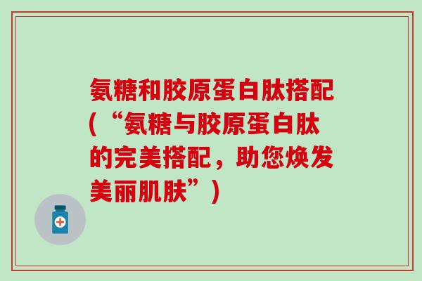 氨糖和胶原蛋白肽搭配(“氨糖与胶原蛋白肽的完美搭配，助您焕发美丽肌肤”)