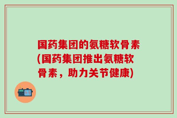 国药集团的氨糖软骨素(国药集团推出氨糖软骨素，助力关节健康)